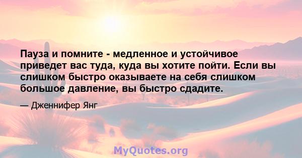 Пауза и помните - медленное и устойчивое приведет вас туда, куда вы хотите пойти. Если вы слишком быстро оказываете на себя слишком большое давление, вы быстро сдадите.