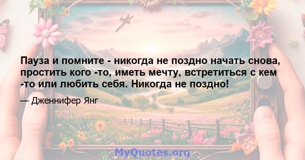 Пауза и помните - никогда не поздно начать снова, простить кого -то, иметь мечту, встретиться с кем -то или любить себя. Никогда не поздно!