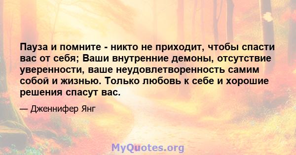 Пауза и помните - никто не приходит, чтобы спасти вас от себя; Ваши внутренние демоны, отсутствие уверенности, ваше неудовлетворенность самим собой и жизнью. Только любовь к себе и хорошие решения спасут вас.