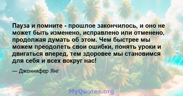 Пауза и помните - прошлое закончилось, и оно не может быть изменено, исправлено или отменено, продолжая думать об этом. Чем быстрее мы можем преодолеть свои ошибки, понять уроки и двигаться вперед, тем здоровее мы