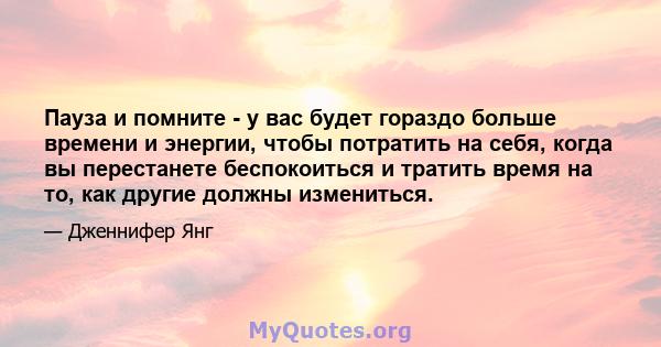 Пауза и помните - у вас будет гораздо больше времени и энергии, чтобы потратить на себя, когда вы перестанете беспокоиться и тратить время на то, как другие должны измениться.