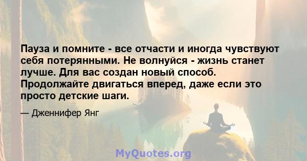 Пауза и помните - все отчасти и иногда чувствуют себя потерянными. Не волнуйся - жизнь станет лучше. Для вас создан новый способ. Продолжайте двигаться вперед, даже если это просто детские шаги.