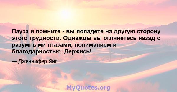 Пауза и помните - вы попадете на другую сторону этого трудности. Однажды вы оглянетесь назад с разумными глазами, пониманием и благодарностью. Держись!