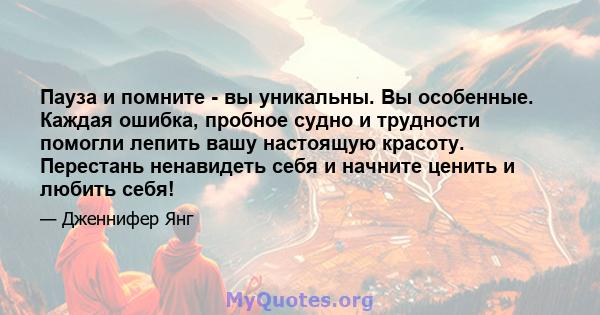 Пауза и помните - вы уникальны. Вы особенные. Каждая ошибка, пробное судно и трудности помогли лепить вашу настоящую красоту. Перестань ненавидеть себя и начните ценить и любить себя!