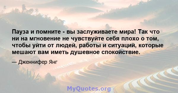 Пауза и помните - вы заслуживаете мира! Так что ни на мгновение не чувствуйте себя плохо о том, чтобы уйти от людей, работы и ситуаций, которые мешают вам иметь душевное спокойствие.