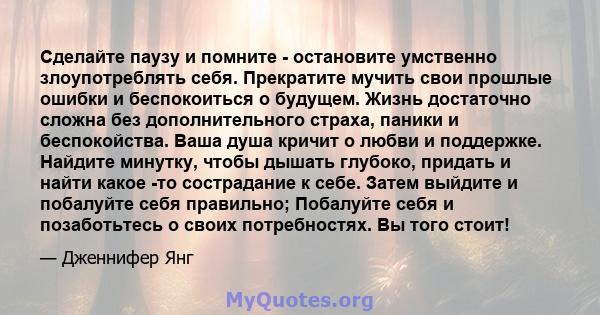 Сделайте паузу и помните - остановите умственно злоупотреблять себя. Прекратите мучить свои прошлые ошибки и беспокоиться о будущем. Жизнь достаточно сложна без дополнительного страха, паники и беспокойства. Ваша душа