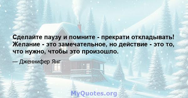 Сделайте паузу и помните - прекрати откладывать! Желание - это замечательное, но действие - это то, что нужно, чтобы это произошло.