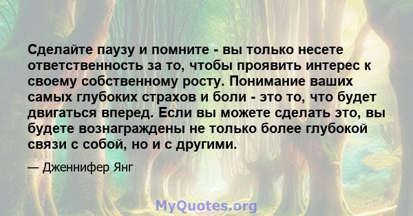 Сделайте паузу и помните - вы только несете ответственность за то, чтобы проявить интерес к своему собственному росту. Понимание ваших самых глубоких страхов и боли - это то, что будет двигаться вперед. Если вы можете