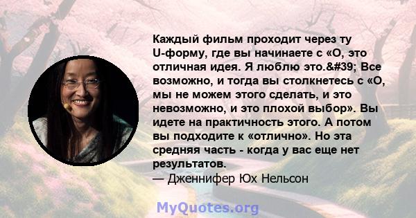 Каждый фильм проходит через ту U-форму, где вы начинаете с «О, это отличная идея. Я люблю это.' Все возможно, и тогда вы столкнетесь с «О, мы не можем этого сделать, и это невозможно, и это плохой выбор». Вы идете