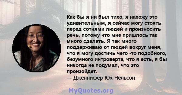 Как бы я ни был тихо, я нахожу это удивительным, я сейчас могу стоять перед сотнями людей и произносить речь, потому что мне пришлось так много сделать. Я так много поддерживаю от людей вокруг меня, что я могу достичь