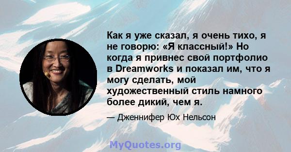 Как я уже сказал, я очень тихо, я не говорю: «Я классный!» Но когда я привнес свой портфолио в Dreamworks и показал им, что я могу сделать, мой художественный стиль намного более дикий, чем я.