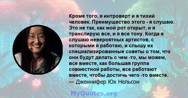 Кроме того, я интроверт и я тихий человек. Преимущество этого - я слушаю. Это не так, как мой рот открыт, и я транслирую все, и я все тону. Когда я слушаю невероятных артистов, с которыми я работаю, и слышу их