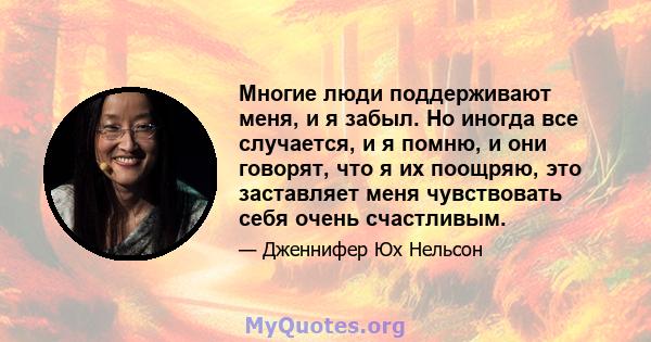 Многие люди поддерживают меня, и я забыл. Но иногда все случается, и я помню, и они говорят, что я их поощряю, это заставляет меня чувствовать себя очень счастливым.