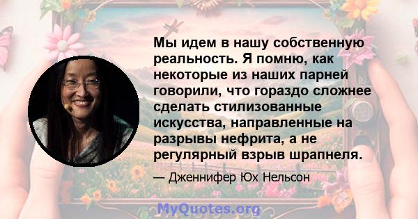 Мы идем в нашу собственную реальность. Я помню, как некоторые из наших парней говорили, что гораздо сложнее сделать стилизованные искусства, направленные на разрывы нефрита, а не регулярный взрыв шрапнеля.