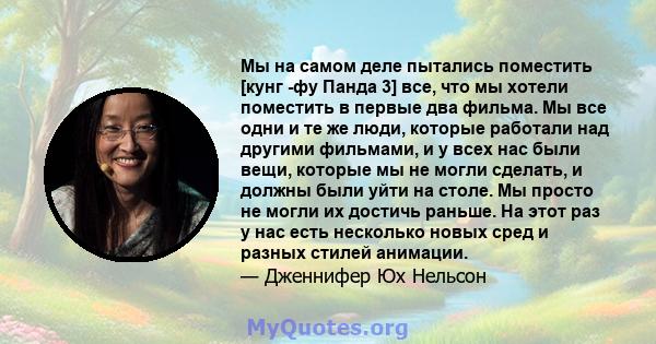 Мы на самом деле пытались поместить [кунг -фу Панда 3] все, что мы хотели поместить в первые два фильма. Мы все одни и те же люди, которые работали над другими фильмами, и у всех нас были вещи, которые мы не могли