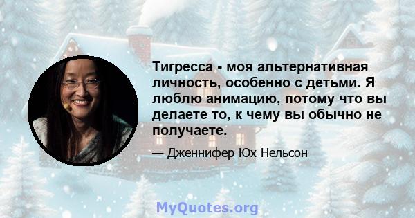 Тигресса - моя альтернативная личность, особенно с детьми. Я люблю анимацию, потому что вы делаете то, к чему вы обычно не получаете.