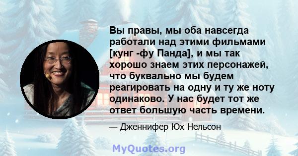 Вы правы, мы оба навсегда работали над этими фильмами [кунг -фу Панда], и мы так хорошо знаем этих персонажей, что буквально мы будем реагировать на одну и ту же ноту одинаково. У нас будет тот же ответ большую часть