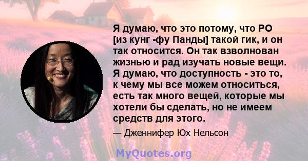 Я думаю, что это потому, что PO [из кунг -фу Панды] такой гик, и он так относится. Он так взволнован жизнью и рад изучать новые вещи. Я думаю, что доступность - это то, к чему мы все можем относиться, есть так много