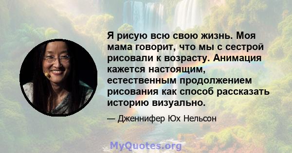 Я рисую всю свою жизнь. Моя мама говорит, что мы с сестрой рисовали к возрасту. Анимация кажется настоящим, естественным продолжением рисования как способ рассказать историю визуально.