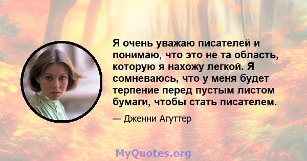 Я очень уважаю писателей и понимаю, что это не та область, которую я нахожу легкой. Я сомневаюсь, что у меня будет терпение перед пустым листом бумаги, чтобы стать писателем.