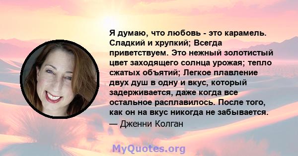 Я думаю, что любовь - это карамель. Сладкий и хрупкий; Всегда приветствуем. Это нежный золотистый цвет заходящего солнца урожая; тепло сжатых объятий; Легкое плавление двух душ в одну и вкус, который задерживается, даже 