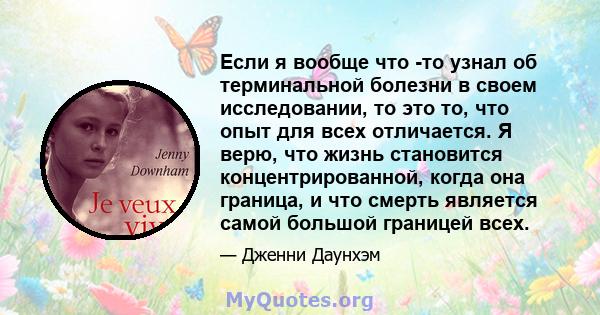 Если я вообще что -то узнал об терминальной болезни в своем исследовании, то это то, что опыт для всех отличается. Я верю, что жизнь становится концентрированной, когда она граница, и что смерть является самой большой