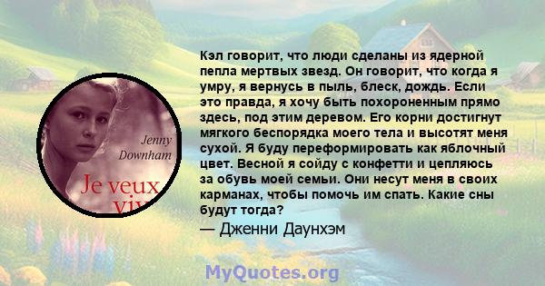 Кэл говорит, что люди сделаны из ядерной пепла мертвых звезд. Он говорит, что когда я умру, я вернусь в пыль, блеск, дождь. Если это правда, я хочу быть похороненным прямо здесь, под этим деревом. Его корни достигнут