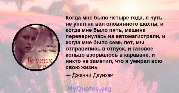 Когда мне было четыре года, я чуть не упал на вал оловянного шахты, и когда мне было пять, машина перевернулась на автомагистрали, и когда мне было семь лет, мы отправились в отпуск, и газовое кольцо взорвалось в