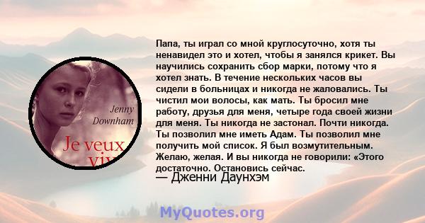 Папа, ты играл со мной круглосуточно, хотя ты ненавидел это и хотел, чтобы я занялся крикет. Вы научились сохранить сбор марки, потому что я хотел знать. В течение нескольких часов вы сидели в больницах и никогда не