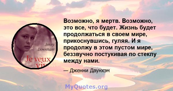 Возможно, я мертв. Возможно, это все, что будет. Жизнь будет продолжаться в своем мире, прикоснувшись, гуляя. И я продолжу в этом пустом мире, беззвучно постукивая по стеклу между нами.