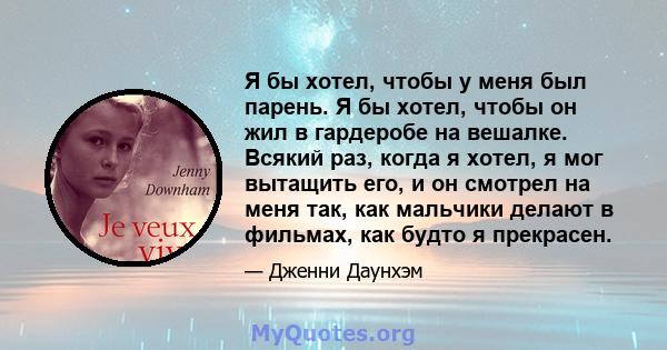 Я бы хотел, чтобы у меня был парень. Я бы хотел, чтобы он жил в гардеробе на вешалке. Всякий раз, когда я хотел, я мог вытащить его, и он смотрел на меня так, как мальчики делают в фильмах, как будто я прекрасен.