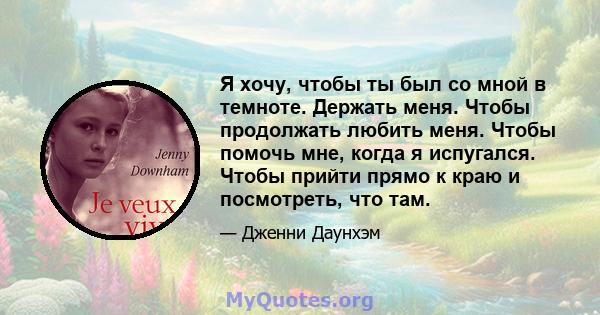 Я хочу, чтобы ты был со мной в темноте. Держать меня. Чтобы продолжать любить меня. Чтобы помочь мне, когда я испугался. Чтобы прийти прямо к краю и посмотреть, что там.