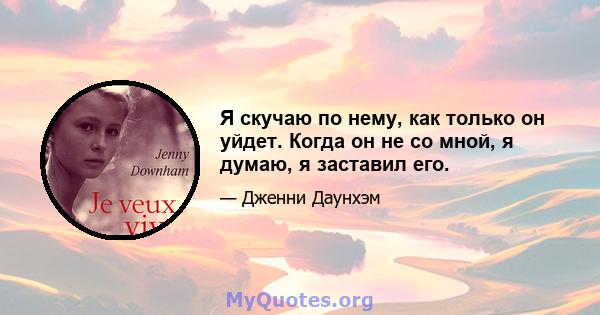 Я скучаю по нему, как только он уйдет. Когда он не со мной, я думаю, я заставил его.