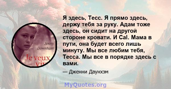 Я здесь, Тесс. Я прямо здесь, держу тебя за руку. Адам тоже здесь, он сидит на другой стороне кровати. И Cal. Мама в пути, она будет всего лишь минуту. Мы все любим тебя, Тесса. Мы все в порядке здесь с вами.