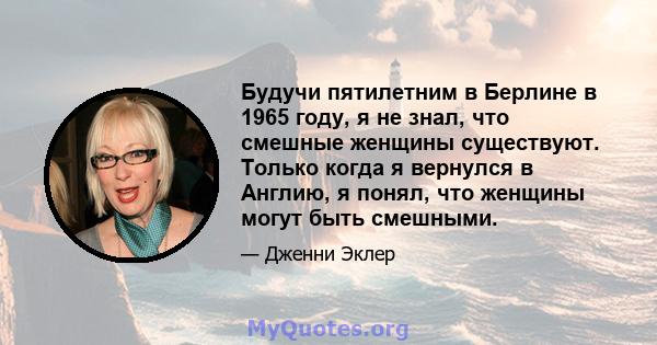 Будучи пятилетним в Берлине в 1965 году, я не знал, что смешные женщины существуют. Только когда я вернулся в Англию, я понял, что женщины могут быть смешными.