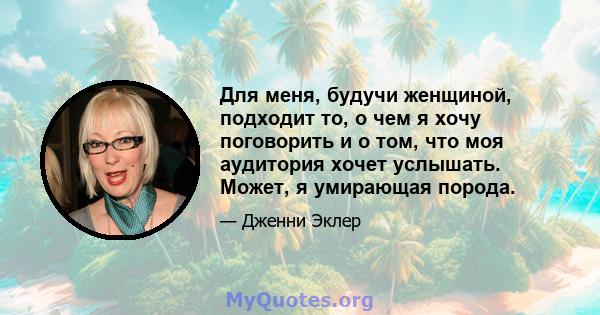 Для меня, будучи женщиной, подходит то, о чем я хочу поговорить и о том, что моя аудитория хочет услышать. Может, я умирающая порода.