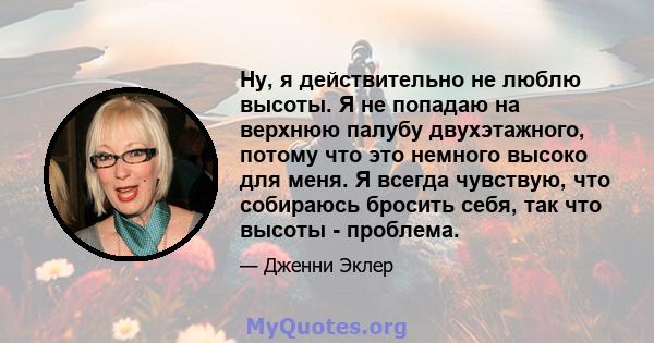 Ну, я действительно не люблю высоты. Я не попадаю на верхнюю палубу двухэтажного, потому что это немного высоко для меня. Я всегда чувствую, что собираюсь бросить себя, так что высоты - проблема.