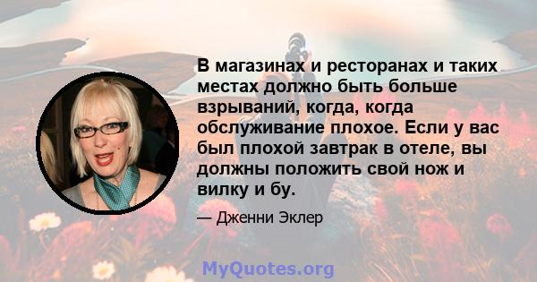 В магазинах и ресторанах и таких местах должно быть больше взрываний, когда, когда обслуживание плохое. Если у вас был плохой завтрак в отеле, вы должны положить свой нож и вилку и бу.