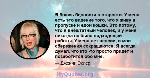 Я боюсь бедности в старости. У меня есть это видение того, что я живу в пропуске и едой кошки. Это потому, что я внештатный человек, и у меня никогда не было подходящей работы. У меня нет пенсии, и мои сбережения