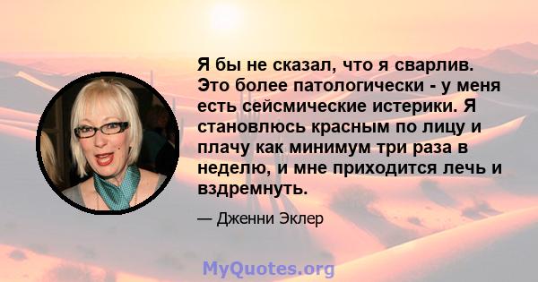 Я бы не сказал, что я сварлив. Это более патологически - у меня есть сейсмические истерики. Я становлюсь красным по лицу и плачу как минимум три раза в неделю, и мне приходится лечь и вздремнуть.