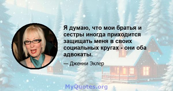 Я думаю, что мои братья и сестры иногда приходится защищать меня в своих социальных кругах - они оба адвокаты.