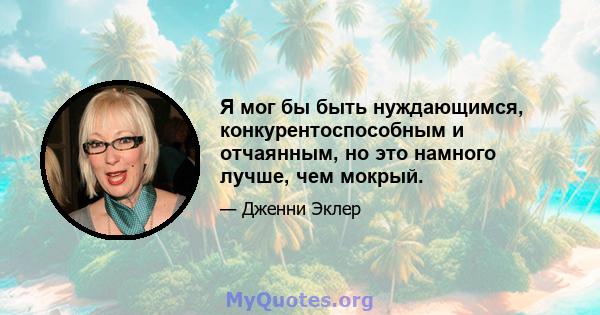 Я мог бы быть нуждающимся, конкурентоспособным и отчаянным, но это намного лучше, чем мокрый.