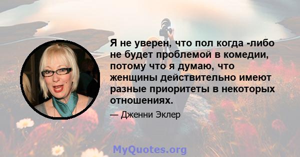 Я не уверен, что пол когда -либо не будет проблемой в комедии, потому что я думаю, что женщины действительно имеют разные приоритеты в некоторых отношениях.