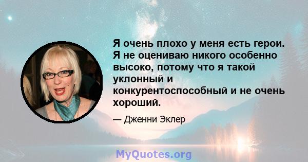 Я очень плохо у меня есть герои. Я не оцениваю никого особенно высоко, потому что я такой уклонный и конкурентоспособный и не очень хороший.