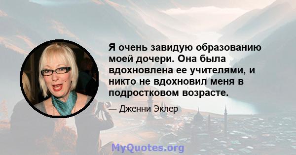 Я очень завидую образованию моей дочери. Она была вдохновлена ​​ее учителями, и никто не вдохновил меня в подростковом возрасте.