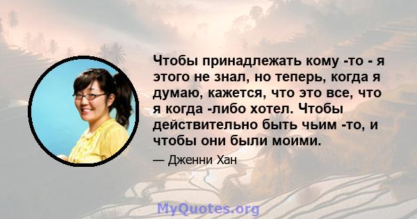 Чтобы принадлежать кому -то - я этого не знал, но теперь, когда я думаю, кажется, что это все, что я когда -либо хотел. Чтобы действительно быть чьим -то, и чтобы они были моими.