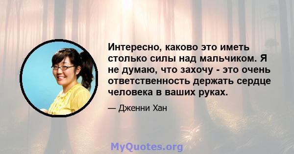 Интересно, каково это иметь столько силы над мальчиком. Я не думаю, что захочу - это очень ответственность держать сердце человека в ваших руках.