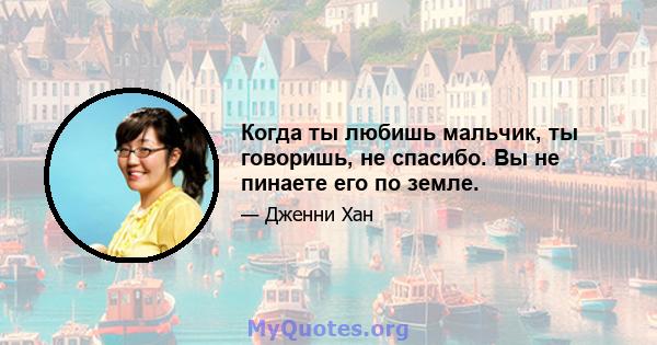 Когда ты любишь мальчик, ты говоришь, не спасибо. Вы не пинаете его по земле.