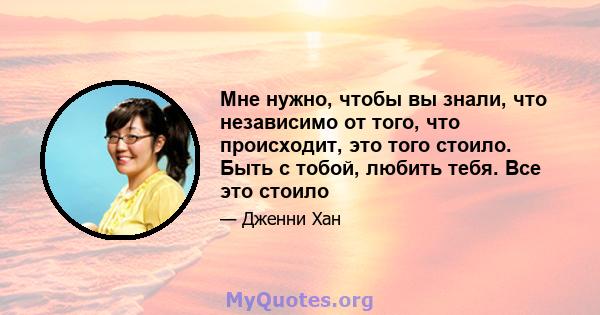 Мне нужно, чтобы вы знали, что независимо от того, что происходит, это того стоило. Быть с тобой, любить тебя. Все это стоило