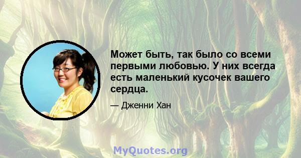 Может быть, так было со всеми первыми любовью. У них всегда есть маленький кусочек вашего сердца.